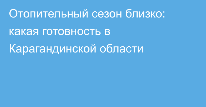 Отопительный сезон близко: какая готовность в Карагандинской области