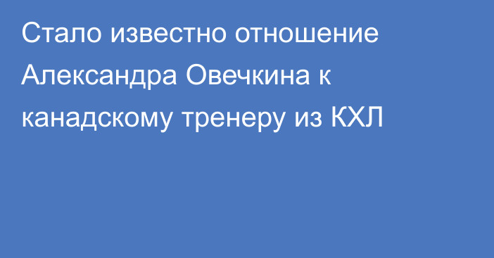 Стало известно отношение Александра Овечкина к канадскому тренеру из КХЛ