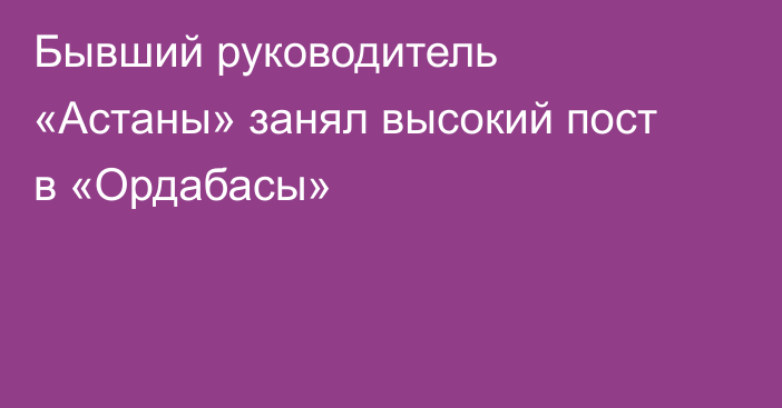 Бывший руководитель «Астаны» занял высокий пост в «Ордабасы»