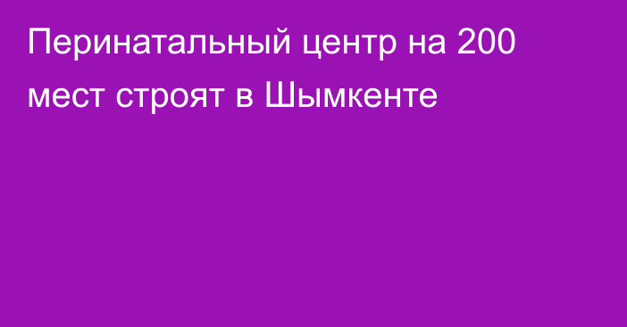 Перинатальный центр на 200 мест строят в Шымкенте