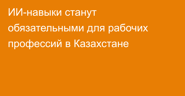 ИИ-навыки станут обязательными для рабочих профессий в Казахстане