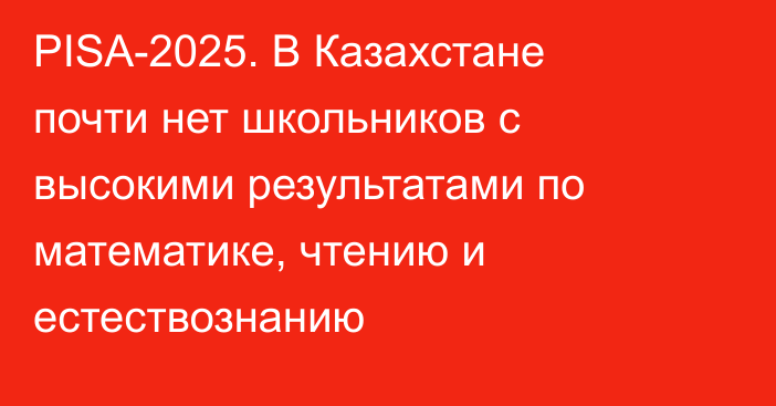 PISA-2025. В Казахстане почти нет школьников с высокими результатами по математике, чтению и естествознанию