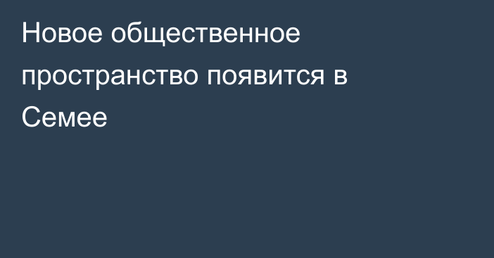 Новое общественное пространство появится в Семее