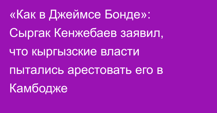 «Как в Джеймсе Бонде»: Сыргак Кенжебаев заявил, что кыргызские власти пытались арестовать его в Камбодже