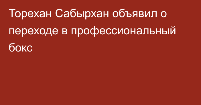 Торехан Сабырхан объявил о переходе в профессиональный бокс