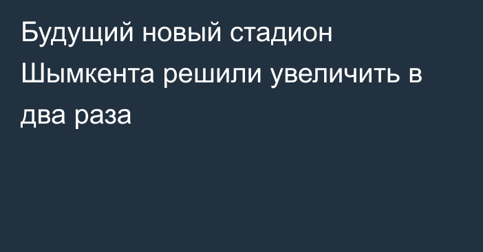 Будущий новый стадион Шымкента решили увеличить в два раза