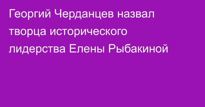Георгий Черданцев назвал творца исторического лидерства Елены Рыбакиной
