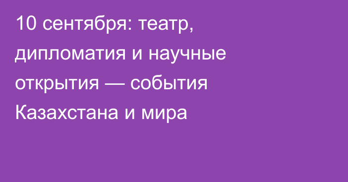 10 сентября: театр, дипломатия и научные открытия — события Казахстана и мира