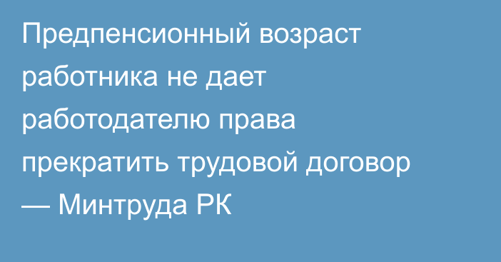 Предпенсионный возраст работника не дает работодателю права прекратить трудовой договор — Минтруда РК