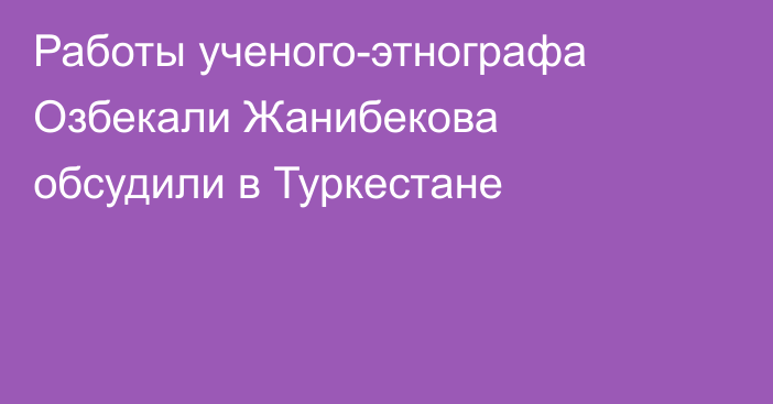 Работы ученого-этнографа Озбекали Жанибекова обсудили в Туркестане